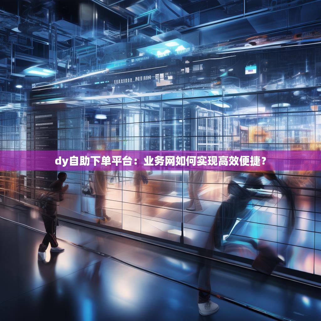 dy自助下单平台：业务网如何实现高效便捷？