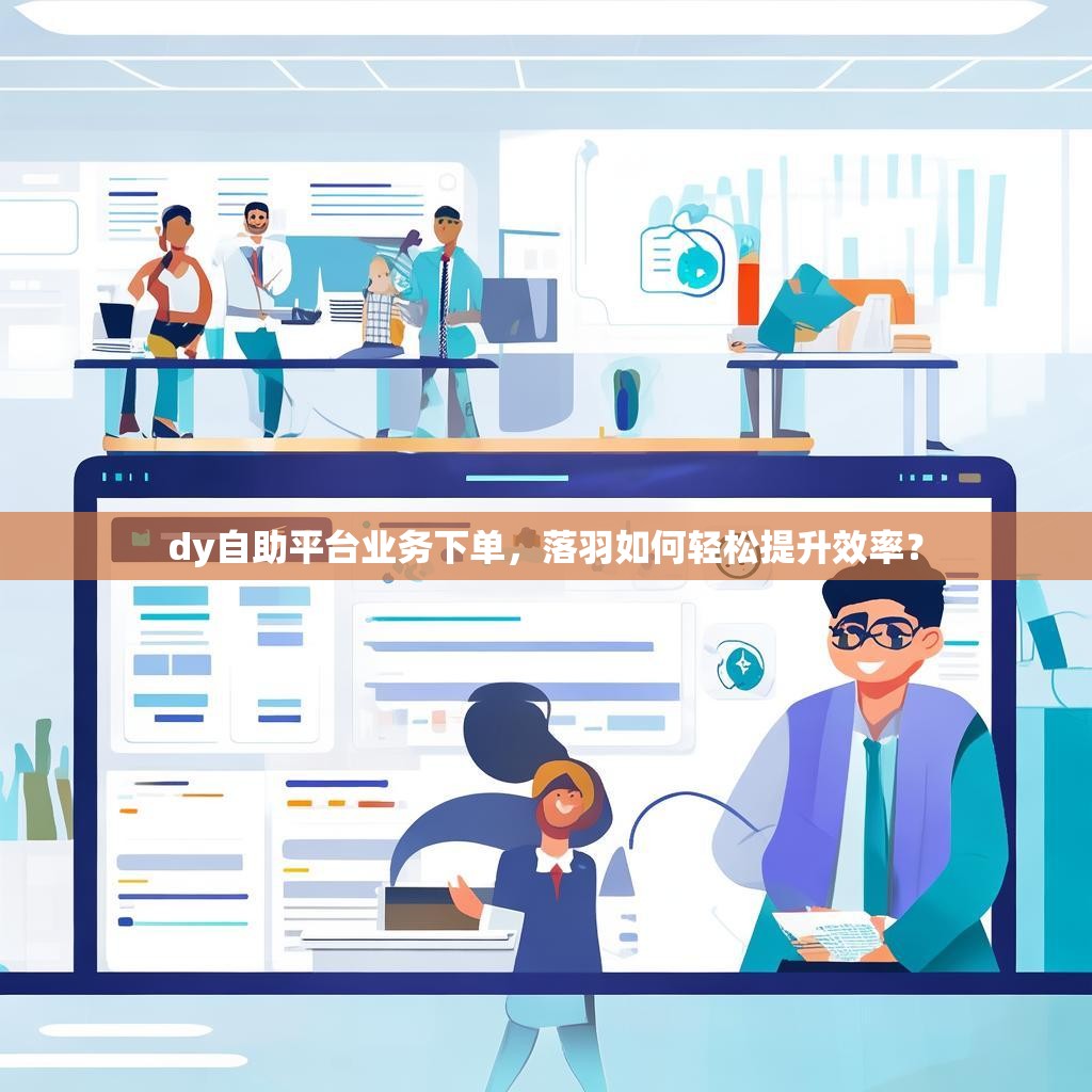 dy自助平台业务下单，落羽如何轻松提升效率？