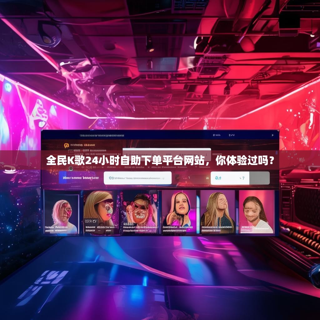 全民K歌24小时自助下单平台网站，你体验过吗？