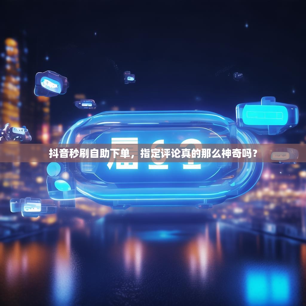 抖音秒刷自助下单，指定评论真的那么神奇吗？