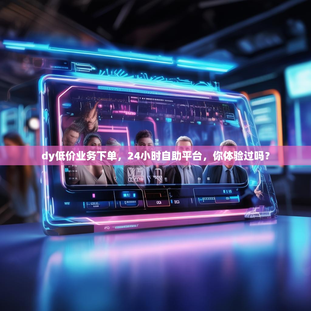 dy低价业务下单，24小时自助平台，你体验过吗？