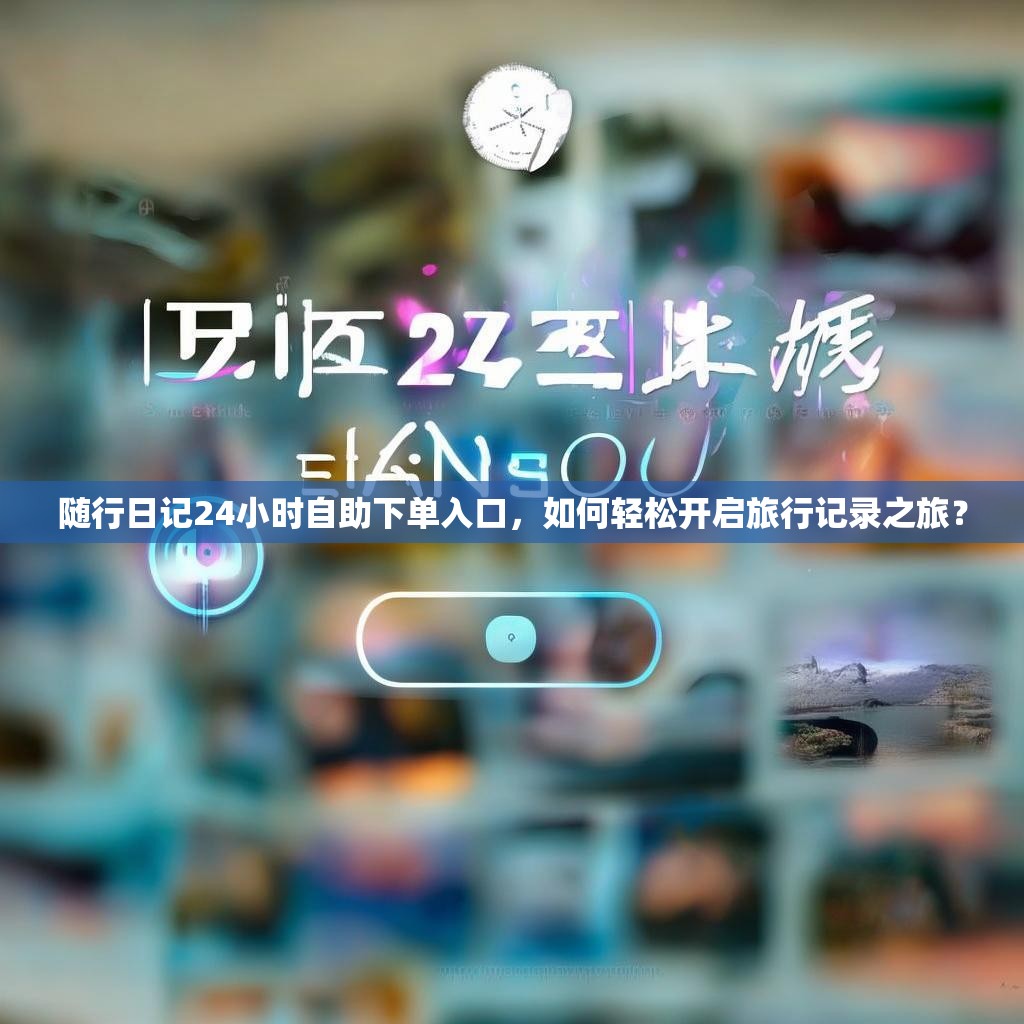随行日记24小时自助下单入口，如何轻松开启旅行记录之旅？