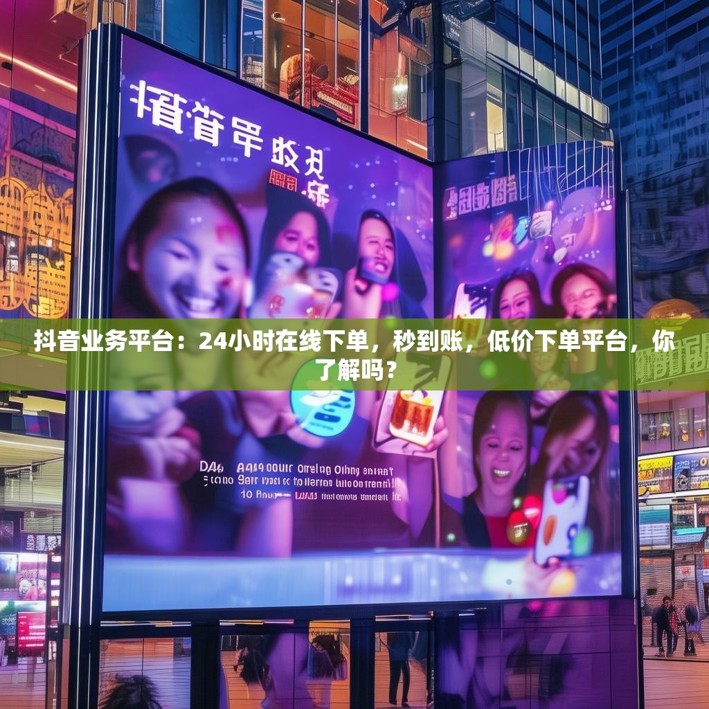 抖音业务平台：24小时在线下单，秒到账，低价下单平台，你了解吗？