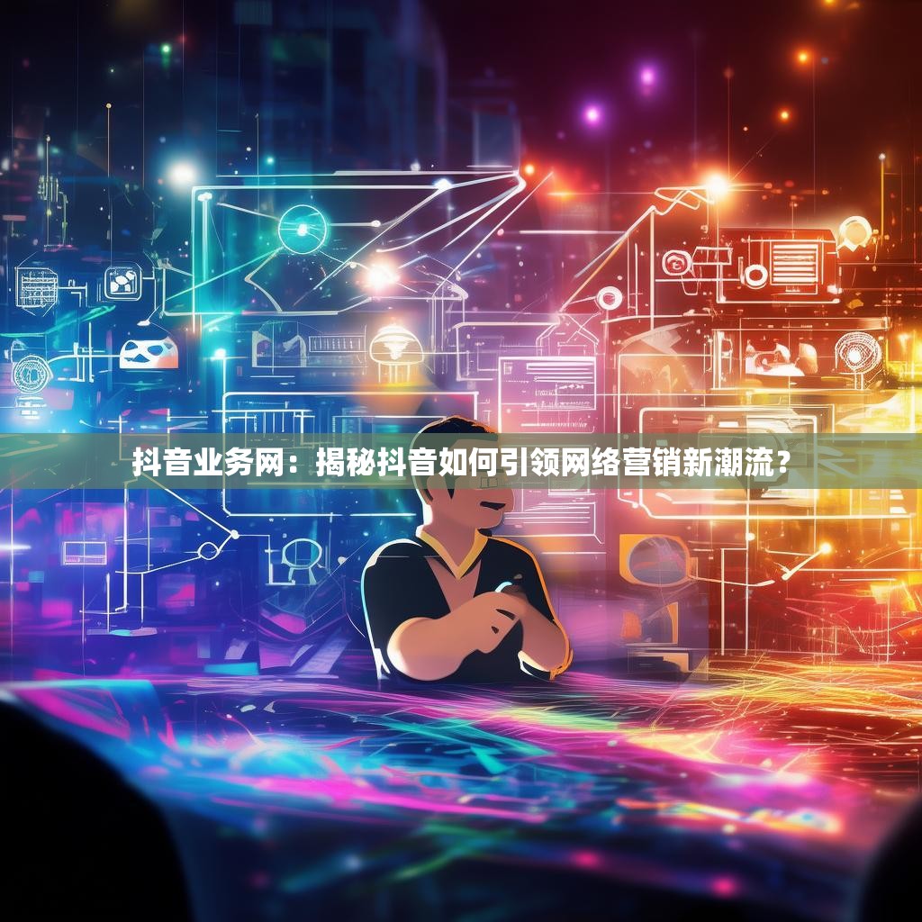 抖音业务网：揭秘抖音如何引领网络营销新潮流？