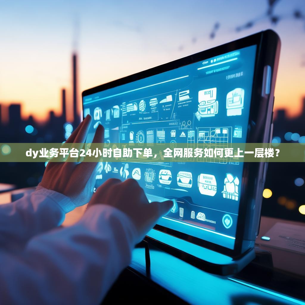 dy业务平台24小时自助下单，全网服务如何更上一层楼？
